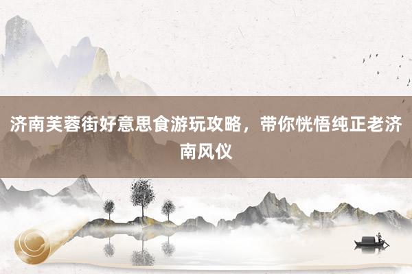 济南芙蓉街好意思食游玩攻略，带你恍悟纯正老济南风仪