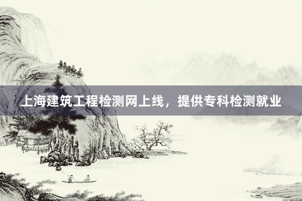 上海建筑工程检测网上线，提供专科检测就业