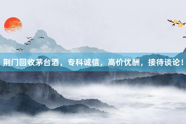 荆门回收茅台酒，专科诚信，高价优酬，接待谈论！