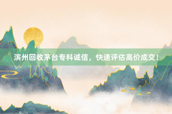 滨州回收茅台专科诚信，快速评估高价成交！