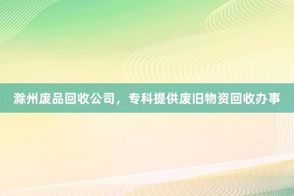 滁州废品回收公司，专科提供废旧物资回收办事
